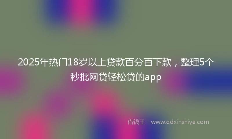 2025年热门18岁以上贷款百分百下款，整理5个秒批网贷轻松贷的app