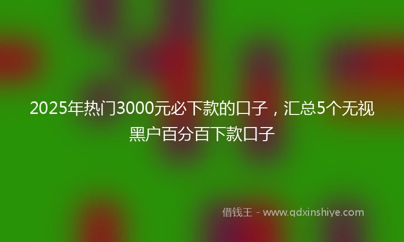 2025年热门3000元必下款的口子，汇总5个无视黑户百分百下款口子