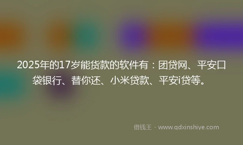 2025年的17岁能货款的软件有：团贷网、平安口袋银行、替你还、小米贷款、平安i贷等。