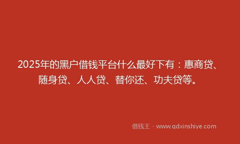 2025年的黑户借钱平台什么最好下有：惠商贷、随身贷、人人贷、替你还、功夫贷等。