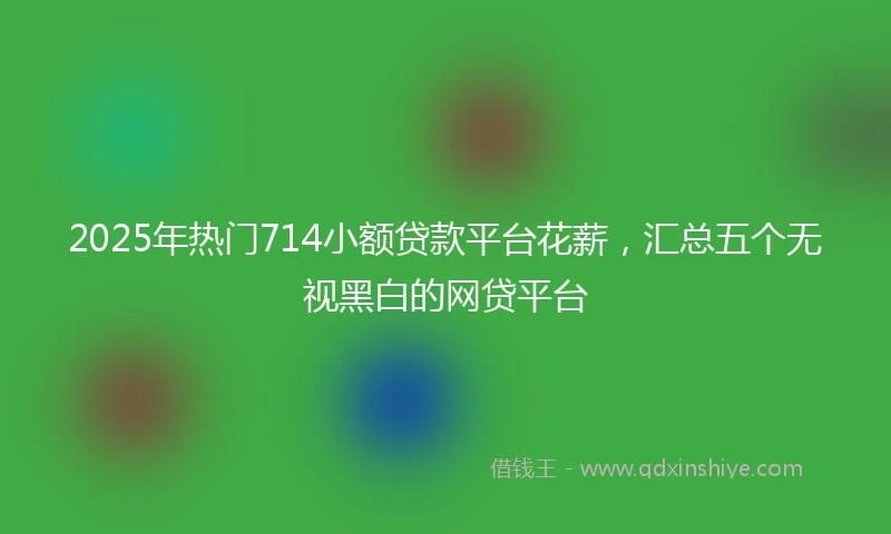 2025年热门714小额贷款平台花薪，汇总五个无视黑白的网贷平台