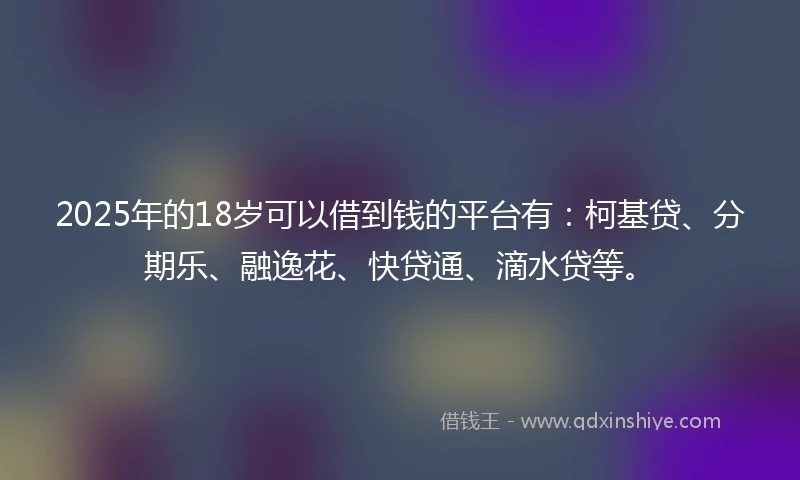 2025年的18岁可以借到钱的平台有：柯基贷、分期乐、融逸花、快贷通、滴水贷等。