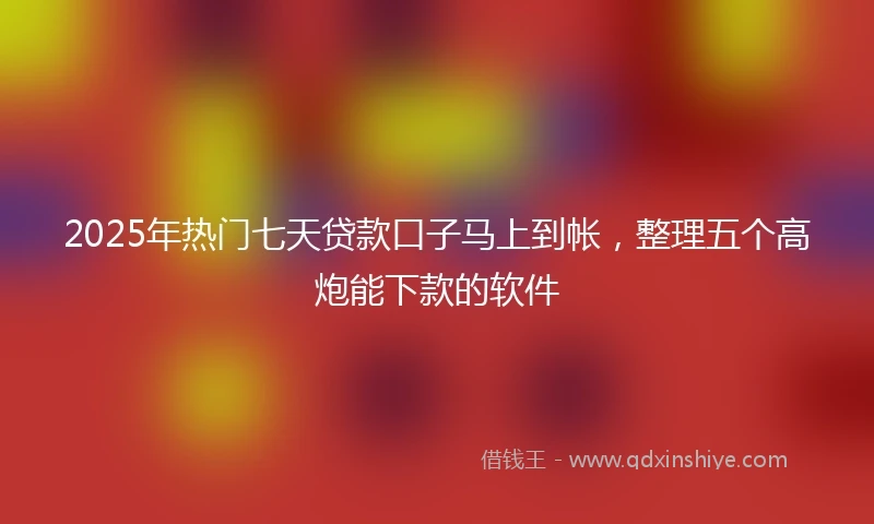 2025年热门七天贷款口子马上到帐，整理五个高炮能下款的软件