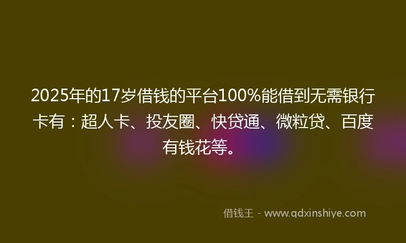 2025年的17岁借钱的平台100%能借到无需银行卡有：超人卡、投友圈、快贷通、微粒贷、百度有钱花等。