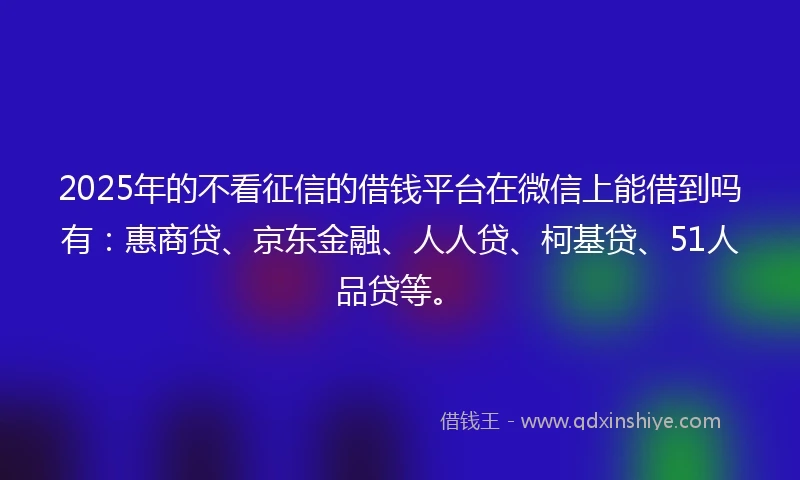 2025年的不看征信的借钱平台在微信上能借到吗有：惠商贷、京东金融、人人贷、柯基贷、51人品贷等。