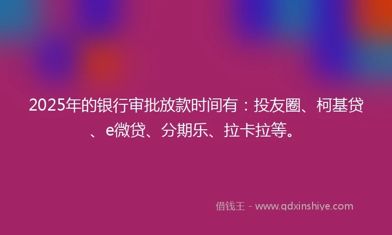2025年的银行审批放款时间有：投友圈、柯基贷、e微贷、分期乐、拉卡拉等。