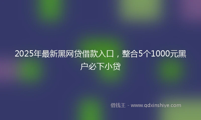 2025年最新黑网贷借款入口，整合5个1000元黑户必下小贷