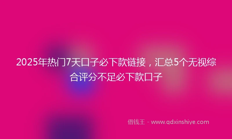 2025年热门7天口子必下款链接，汇总5个无视综合评分不足必下款口子
