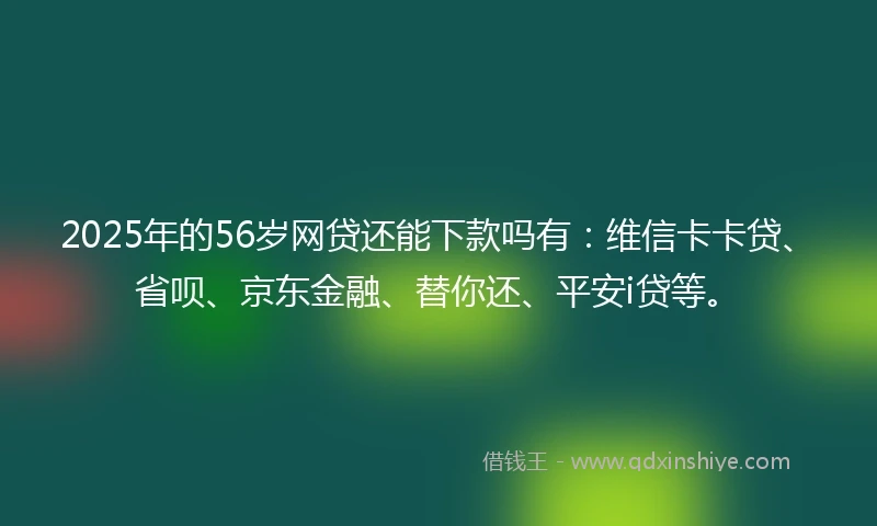 2025年的56岁网贷还能下款吗有：维信卡卡贷、省呗、京东金融、替你还、平安i贷等。