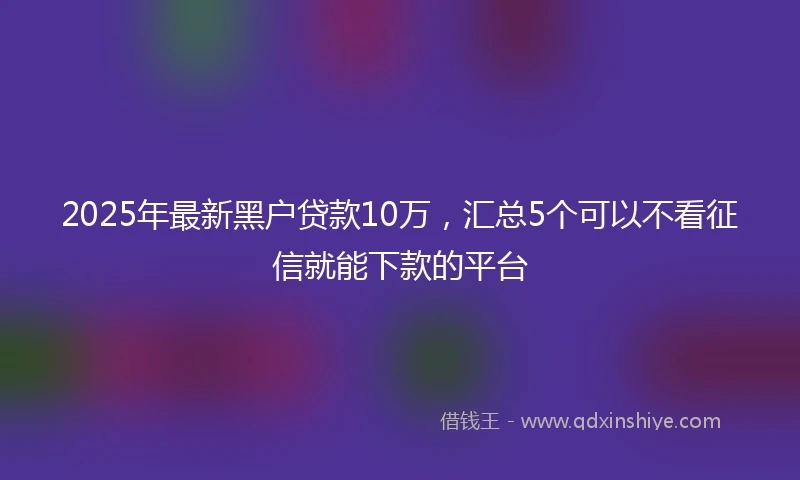 2025年最新黑户贷款10万,汇总5个可以不看征信就能下款的平台