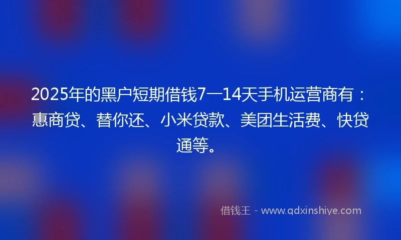 2025年的黑户短期借钱7一14天手机运营商有：惠商贷、替你还、小米贷款、美团生活费、快贷通等。