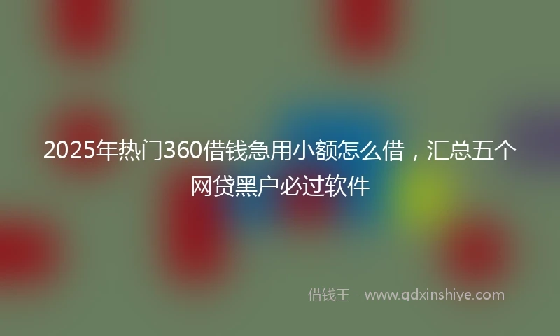 2025年热门360借钱急用小额怎么借，汇总五个网贷黑户必过软件