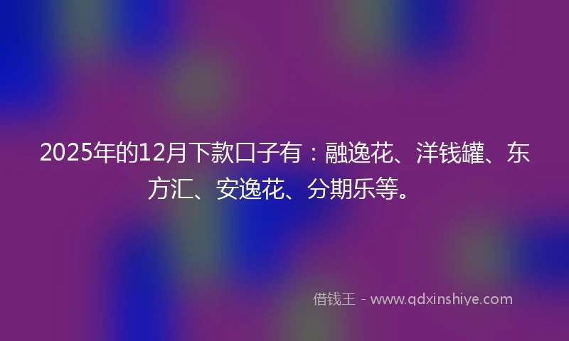 2025年的12月下款口子有：融逸花、洋钱罐、东方汇、安逸花、分期乐等。