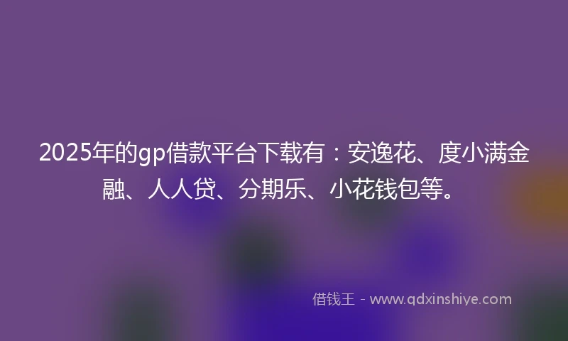 2025年的gp借款平台下载有：安逸花、度小满金融、人人贷、分期乐、小花钱包等。