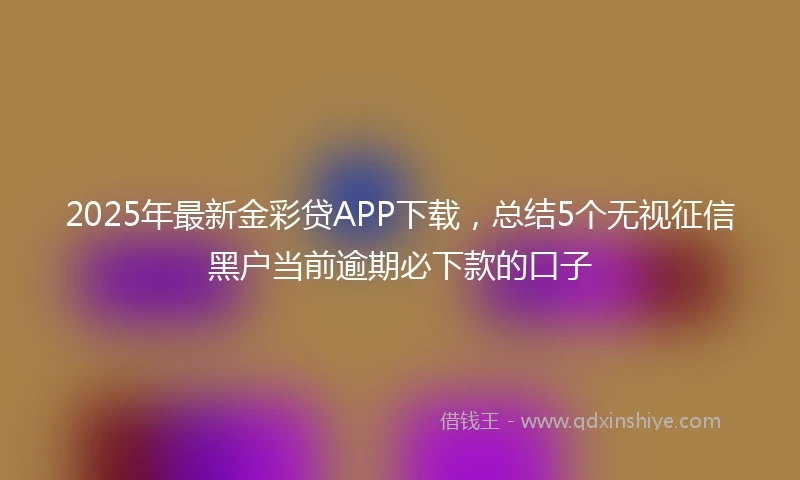 2025年最新金彩贷APP下载，总结5个无视征信黑户当前逾期必下款的口子