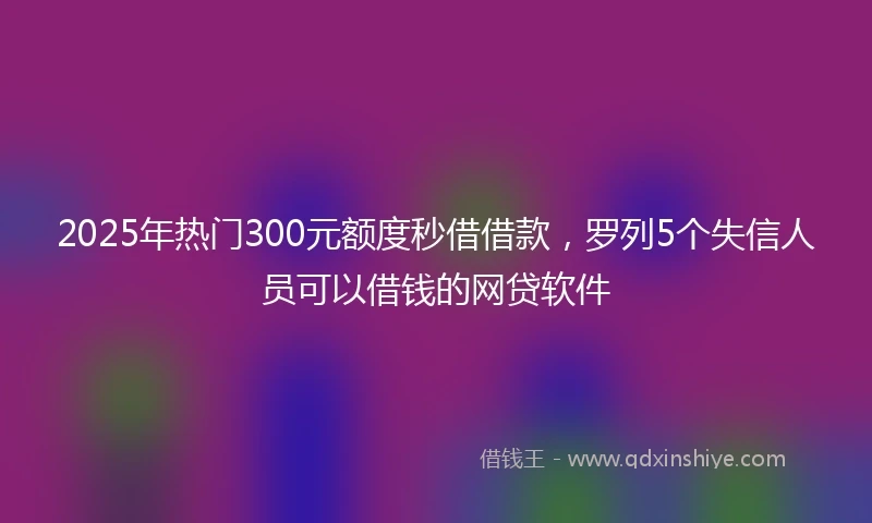 2025年热门300元额度秒借借款，罗列5个失信人员可以借钱的网贷软件