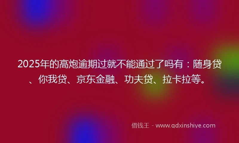 2025年的高炮逾期过就不能通过了吗有：随身贷、你我贷、京东金融、功夫贷、拉卡拉等。
