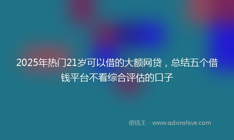 2025年热门21岁可以借的大额网贷，总结五个借钱平台不看综合评估的口子