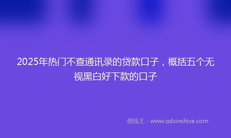 2025年热门不查通讯录的贷款口子,概括五个无视黑白好下款的口子