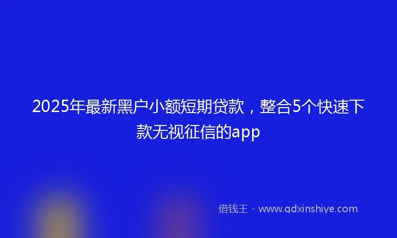 2025年最新黑户小额短期贷款，整合5个快速下款无视征信的app