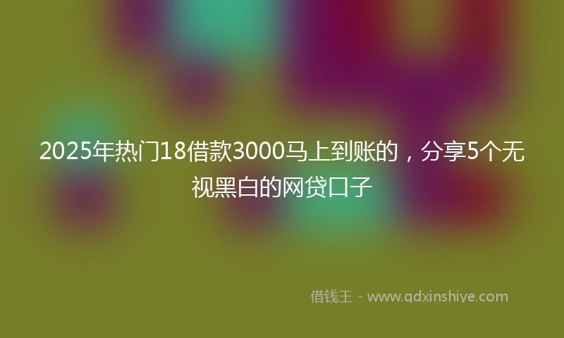 2025年热门18借款3000马上到账的，分享5个无视黑白的网贷口子