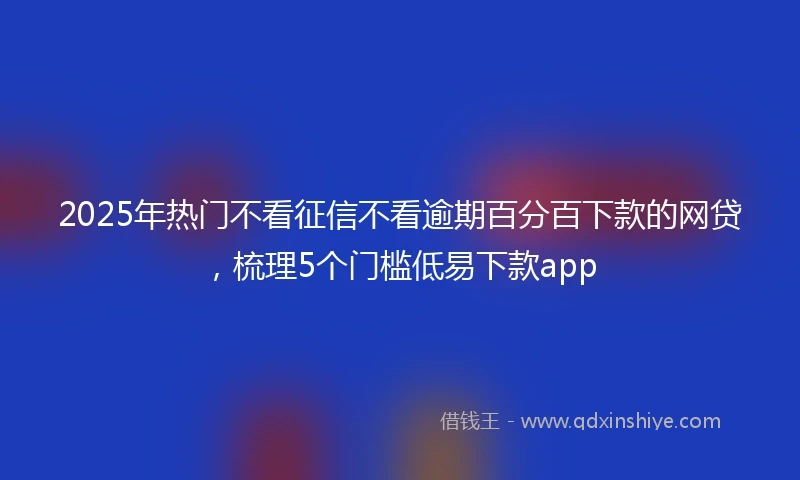 2025年热门不看征信不看逾期百分百下款的网贷，梳理5个门槛低易下款app