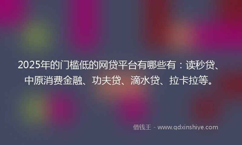 2025年的门槛低的网贷平台有哪些有：读秒贷、中原消费金融、功夫贷、滴水贷、拉卡拉等。