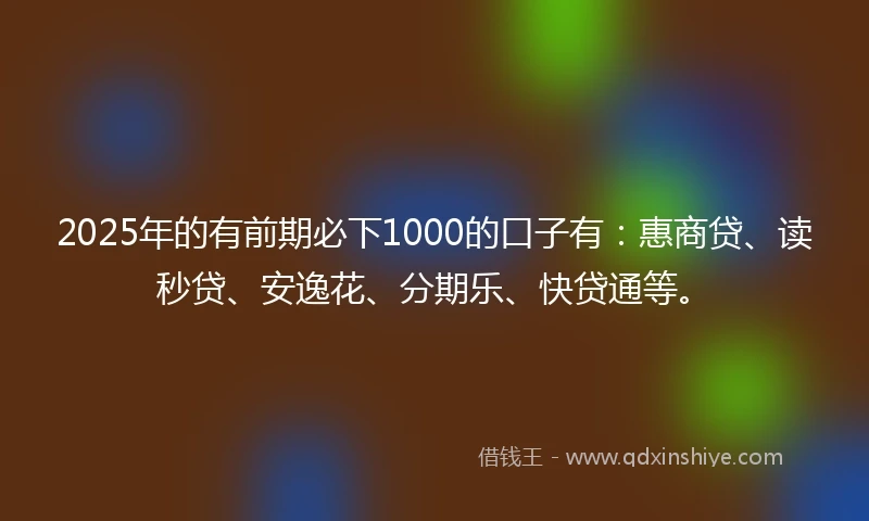 2025年的有前期必下1000的口子有：惠商贷、读秒贷、安逸花、分期乐、快贷通等。