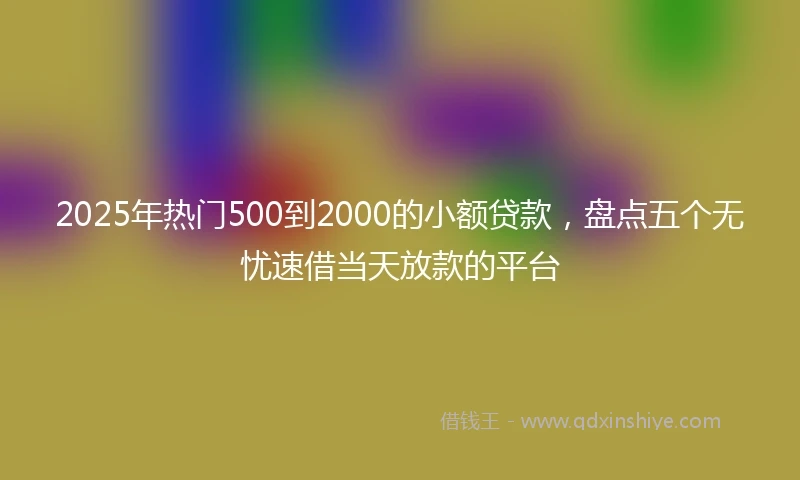 2025年热门500到2000的小额贷款,盘点五个无忧速借当天放款的平台