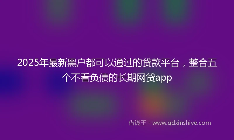 2025年最新黑户都可以通过的贷款平台，整合五个不看负债的长期网贷app