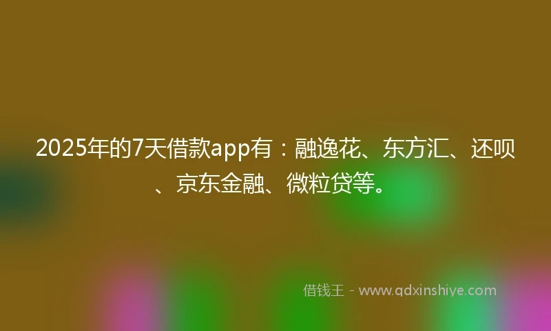 2025年的7天借款app有:融逸花、东方汇、还呗、京东金融、微粒贷等。