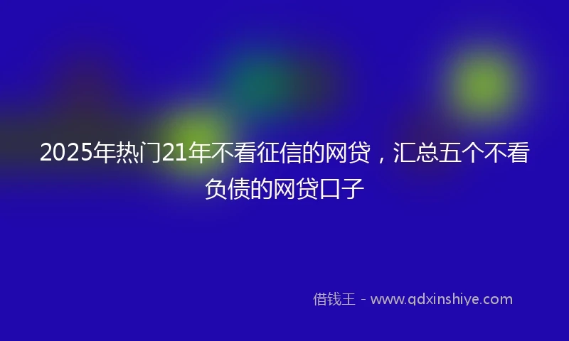 2025年热门21年不看征信的网贷，汇总五个不看负债的网贷口子