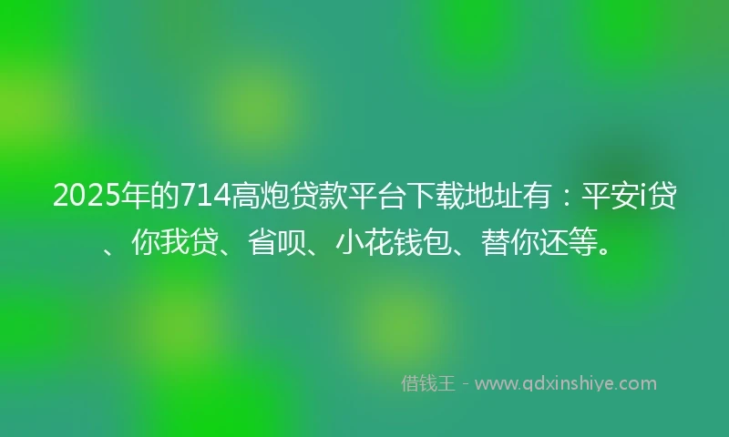 2025年的714高炮贷款平台下载地址有：平安i贷、你我贷、省呗、小花钱包、替你还等。