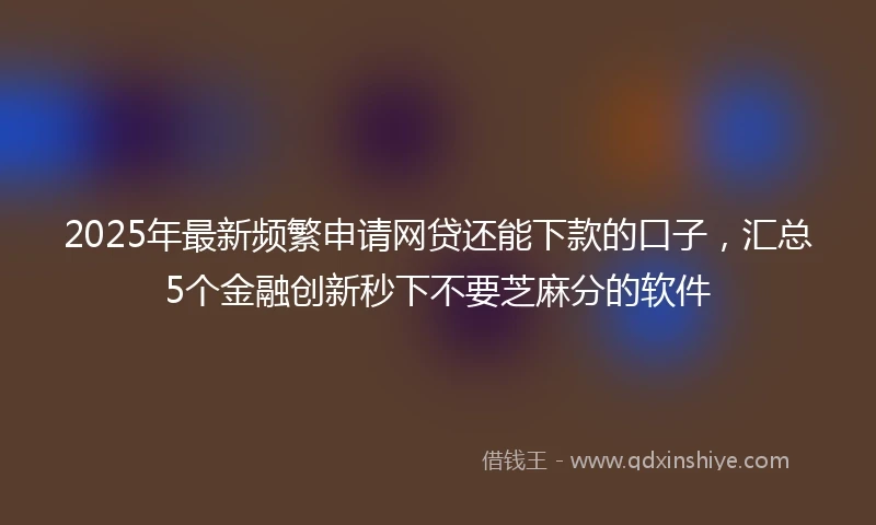 2025年最新频繁申请网贷还能下款的口子，汇总5个金融创新秒下不要芝麻分的软件