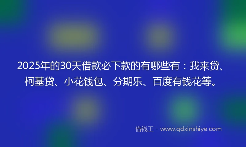 2025年的30天借款必下款的有哪些有：我来贷、柯基贷、小花钱包、分期乐、百度有钱花等。