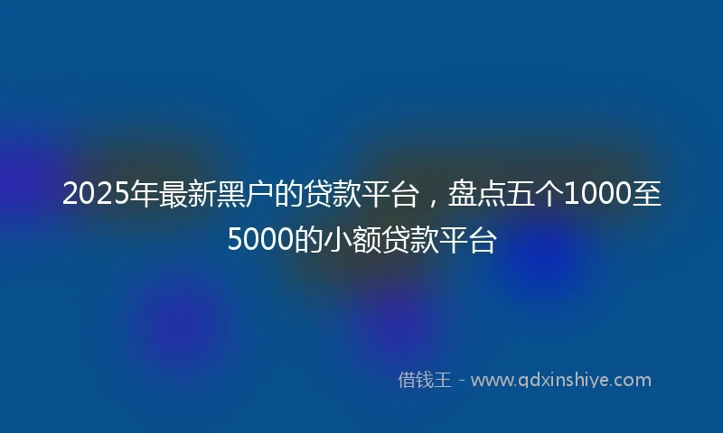 2025年最新黑户的贷款平台，盘点五个1000至5000的小额贷款平台