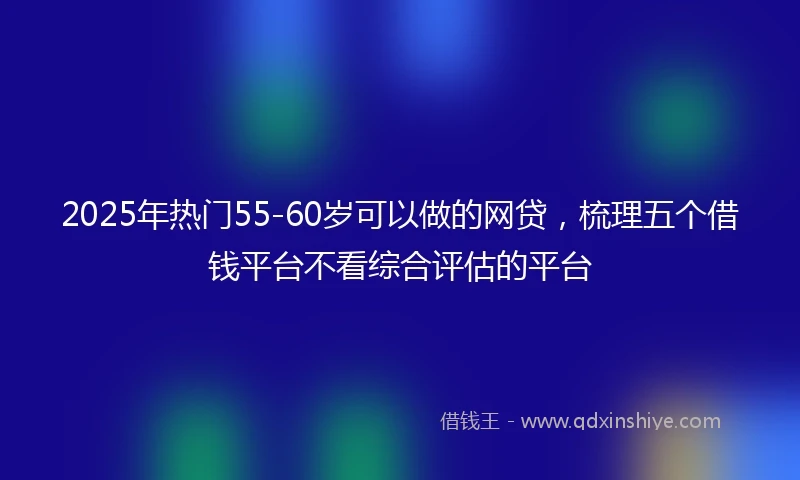 2025年热门55-60岁可以做的网贷，梳理五个借钱平台不看综合评估的平台