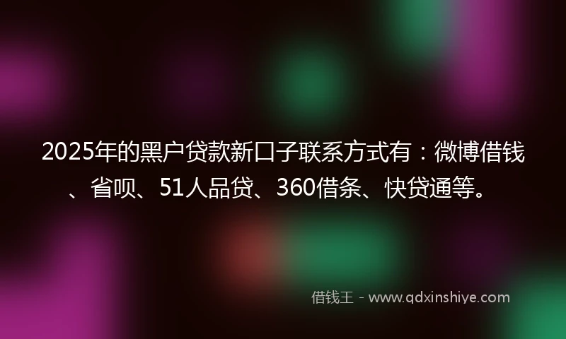 2025年的黑户贷款新口子联系方式有：微博借钱、省呗、51人品贷、360借条、快贷通等。