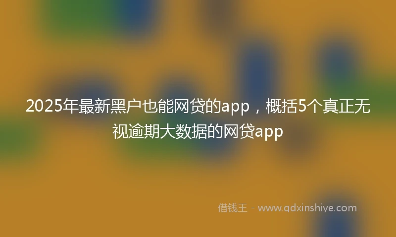 2025年最新黑户也能网贷的app，概括5个真正无视逾期大数据的网贷app