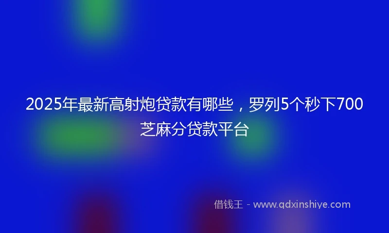 2025年最新高射炮贷款有哪些，罗列5个秒下700芝麻分贷款平台