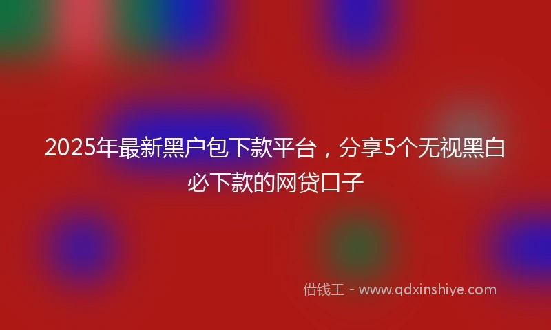 2025年最新黑户包下款平台，分享5个无视黑白必下款的网贷口子