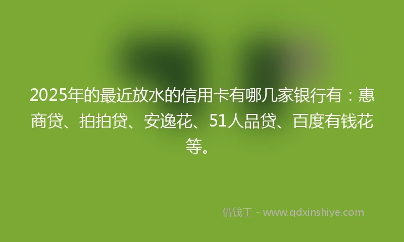 2025年的最近放水的信用卡有哪几家银行有:惠商贷、拍拍贷、安逸花、51人品贷、百度有钱花等。