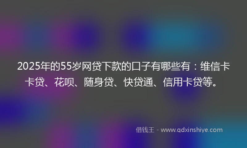 2025年的55岁网贷下款的口子有哪些有：维信卡卡贷、花呗、随身贷、快贷通、信用卡贷等。