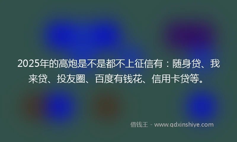 2025年的高炮是不是都不上征信有：随身贷、我来贷、投友圈、百度有钱花、信用卡贷等。