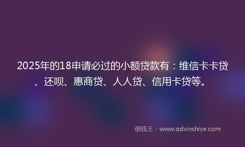2025年的18申请必过的小额贷款有：维信卡卡贷、还呗、惠商贷、人人贷、信用卡贷等。