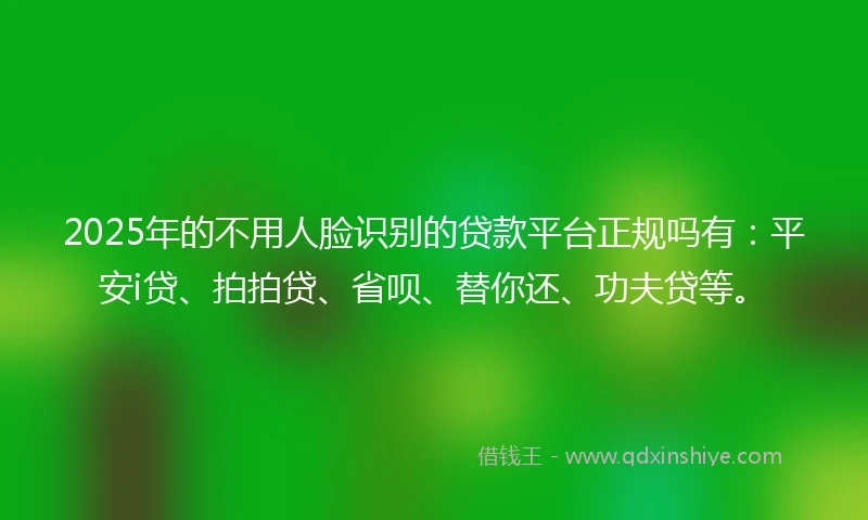 2025年的不用人脸识别的贷款平台正规吗有：平安i贷、拍拍贷、省呗、替你还、功夫贷等。