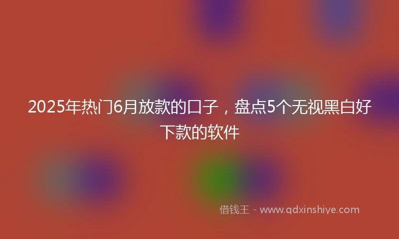2025年热门6月放款的口子，盘点5个无视黑白好下款的软件