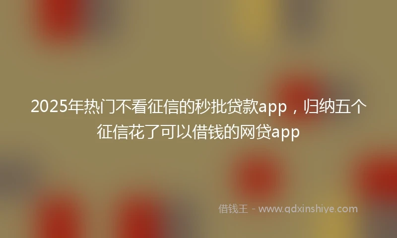 2025年热门不看征信的秒批贷款app，归纳五个征信花了可以借钱的网贷app