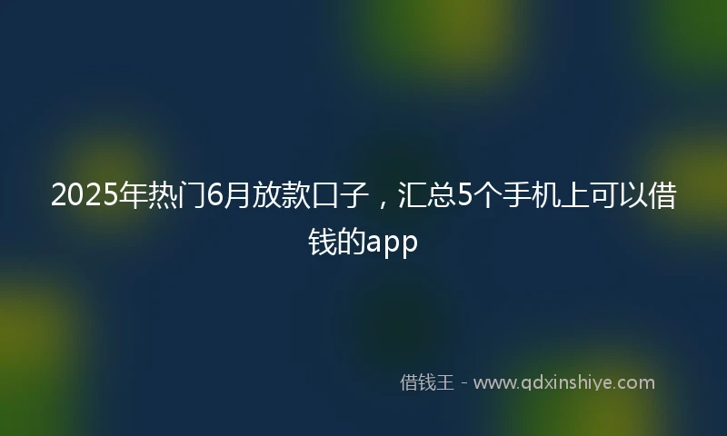2025年热门6月放款口子，汇总5个手机上可以借钱的app