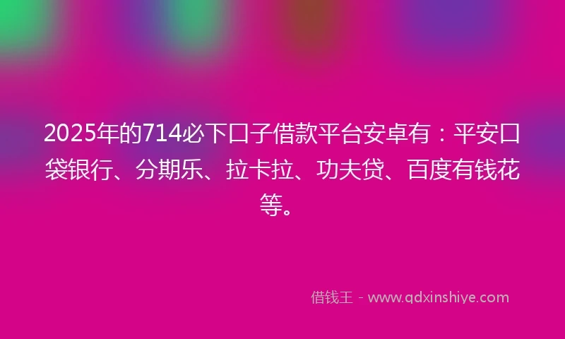 2025年的714必下口子借款平台安卓有：平安口袋银行、分期乐、拉卡拉、功夫贷、百度有钱花等。